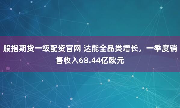 股指期货一级配资官网 达能全品类增长，一季度销售收入68.44亿欧元