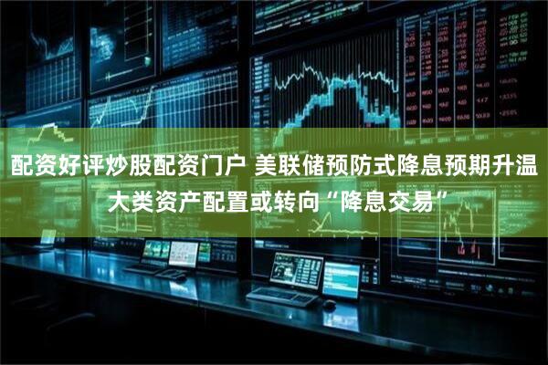 配资好评炒股配资门户 美联储预防式降息预期升温 大类资产配置或转向“降息交易”