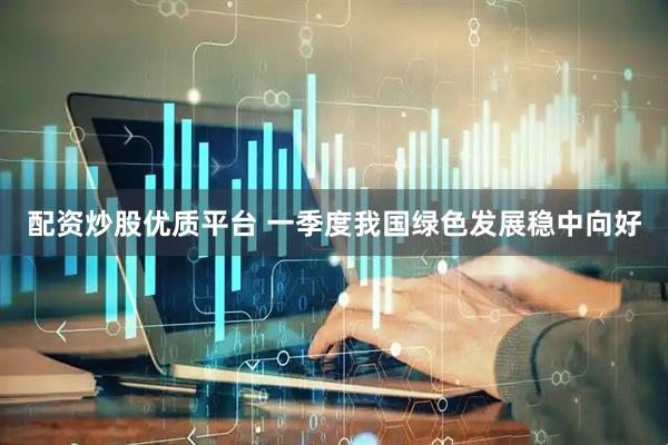 配资炒股优质平台 一季度我国绿色发展稳中向好