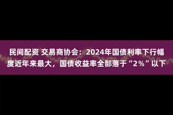 民间配资 交易商协会：2024年国债利率下行幅度近年来最大，国债收益率全部落于“2％”以下