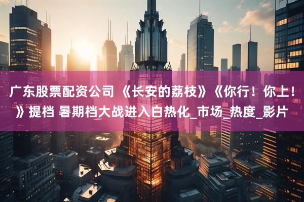 广东股票配资公司 《长安的荔枝》《你行！你上！》提档 暑期档大战进入白热化_市场_热度_影片