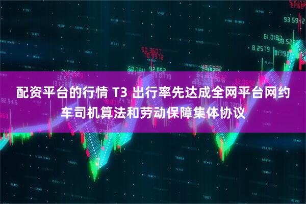 配资平台的行情 T3 出行率先达成全网平台网约车司机算法和劳动保障集体协议