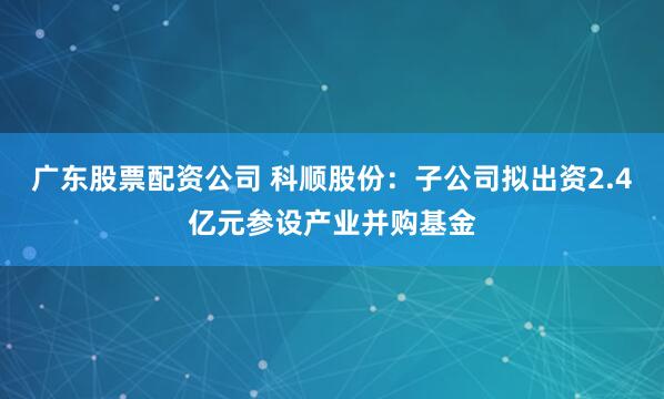 广东股票配资公司 科顺股份：子公司拟出资2.4亿元参设产业并购基金