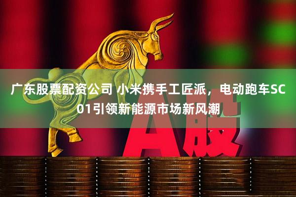 广东股票配资公司 小米携手工匠派，电动跑车SC01引领新能源市场新风潮