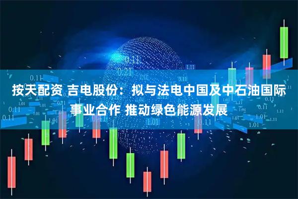 按天配资 吉电股份：拟与法电中国及中石油国际事业合作 推动绿色能源发展