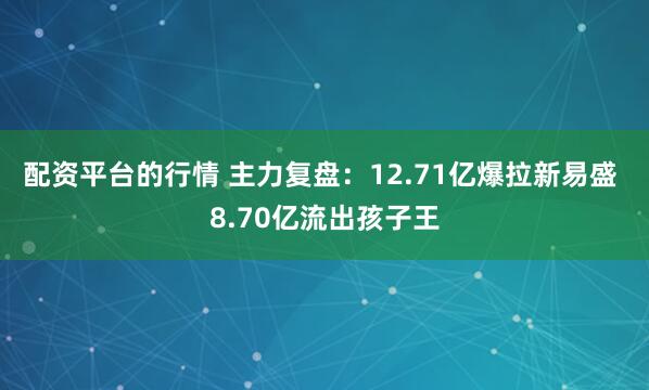 配资平台的行情 主力复盘：12.71亿爆拉新易盛 8.70亿流出孩子王