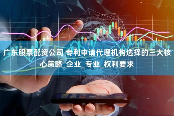 广东股票配资公司 专利申请代理机构选择的三大核心策略_企业_专业_权利要求