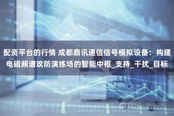 配资平台的行情 成都鼎讯通信信号模拟设备：构建电磁频谱攻防演练场的智能中枢_支持_干扰_目标