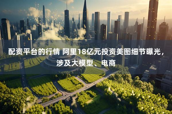配资平台的行情 阿里18亿元投资美图细节曝光，涉及大模型、电商