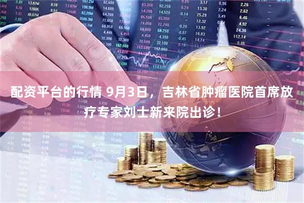 配资平台的行情 9月3日，吉林省肿瘤医院首席放疗专家刘士新来院出诊！