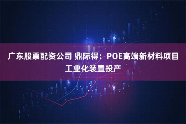 广东股票配资公司 鼎际得:POE高端新材料项目工业化装置投产