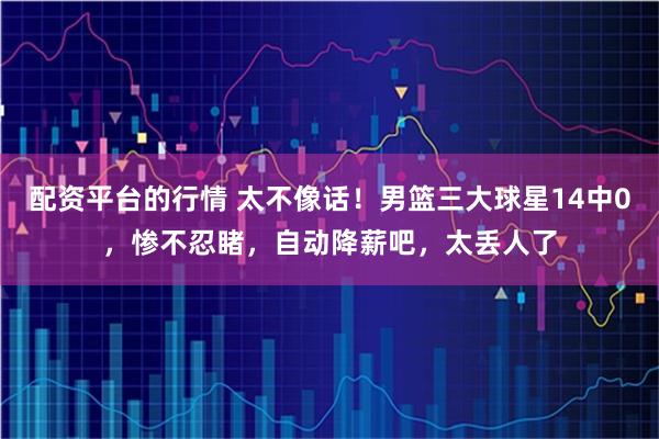 配资平台的行情 太不像话!男篮三大球星14中0,惨不忍睹,自动降薪吧,太丢人了