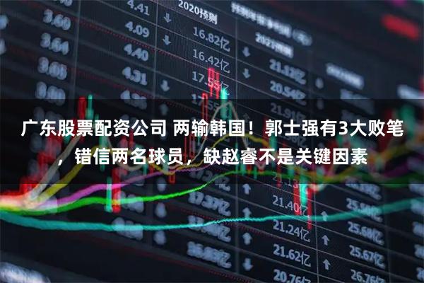 广东股票配资公司 两输韩国!郭士强有3大败笔,错信两名球员,缺赵睿不是关键因素