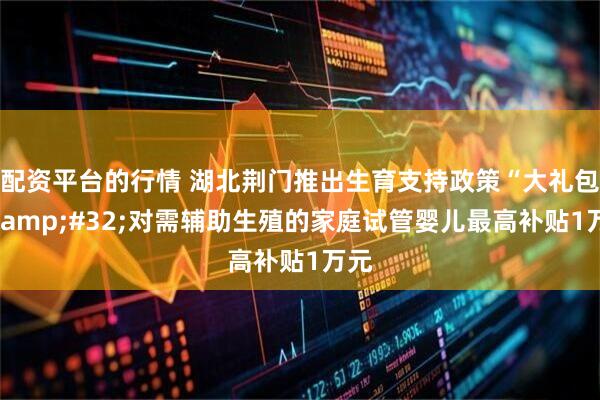 配资平台的行情 湖北荆门推出生育支持政策“大礼包” 对需辅助生殖的家庭试管婴儿最高补贴1万元