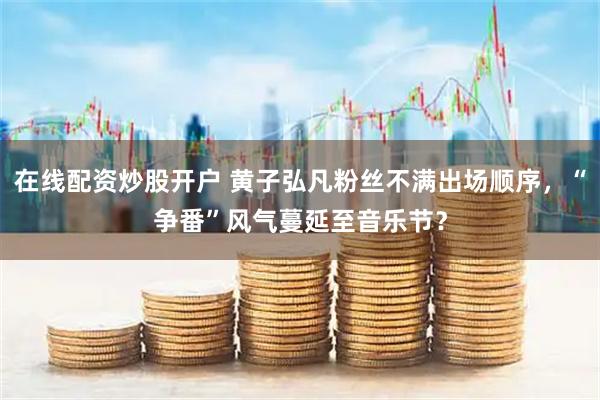 在线配资炒股开户 黄子弘凡粉丝不满出场顺序，“争番”风气蔓延至音乐节？