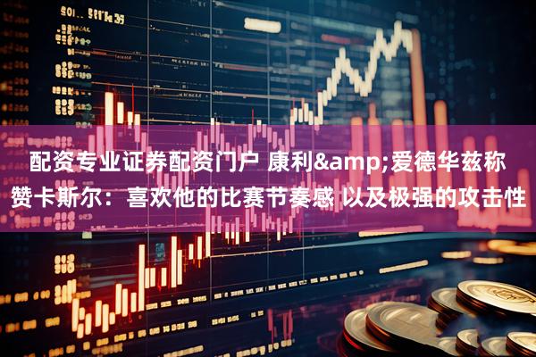 配资专业证券配资门户 康利&爱德华兹称赞卡斯尔：喜欢他的比赛节奏感 以及极强的攻击性