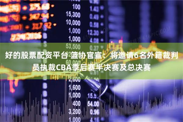 好的股票配资平台 篮协官宣：将邀请6名外籍裁判员执裁CBA季后赛半决赛及总决赛