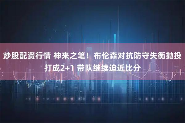 炒股配资行情 神来之笔！布伦森对抗防守失衡抛投打成2+1 带队继续迫近比分