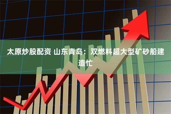 太原炒股配资 山东青岛：双燃料超大型矿砂船建造忙