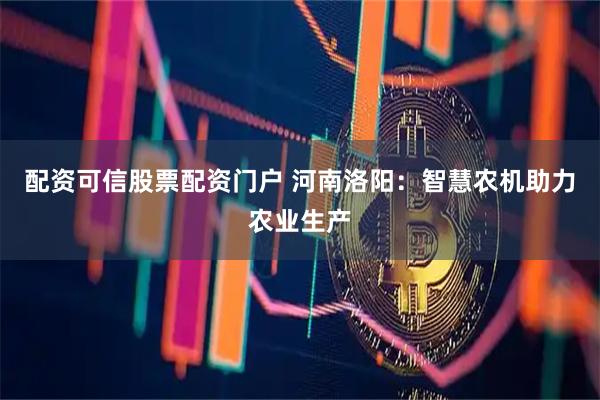 配资可信股票配资门户 河南洛阳：智慧农机助力农业生产