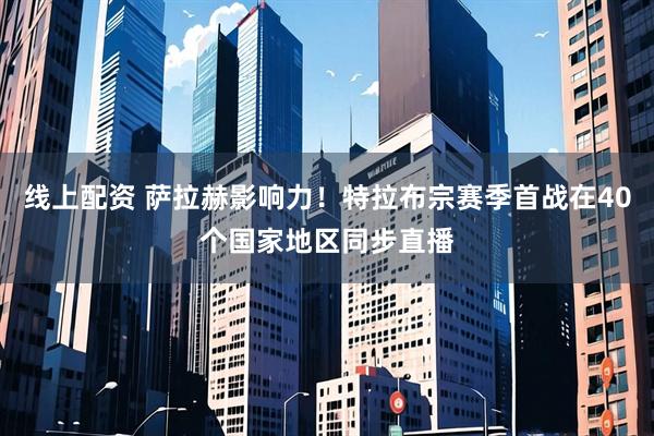 线上配资 萨拉赫影响力！特拉布宗赛季首战在40个国家地区同步直播