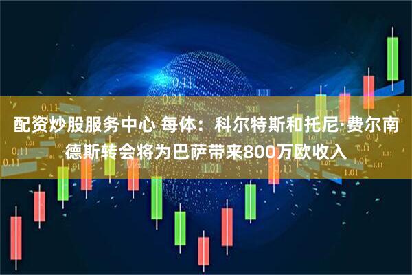 配资炒股服务中心 每体：科尔特斯和托尼·费尔南德斯转会将为巴萨带来800万欧收入