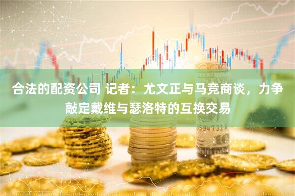 合法的配资公司 记者：尤文正与马竞商谈，力争敲定戴维与瑟洛特的互换交易