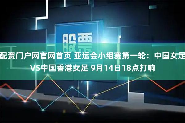 配资门户网官网首页 亚运会小组赛第一轮：中国女足VS中国香港女足 9月14日18点打响