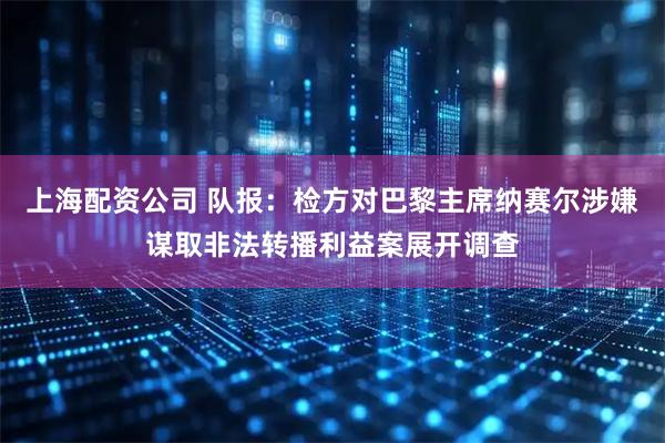 上海配资公司 队报：检方对巴黎主席纳赛尔涉嫌谋取非法转播利益案展开调查