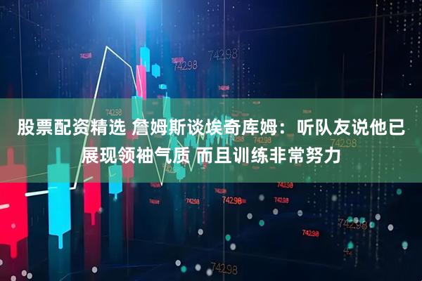 股票配资精选 詹姆斯谈埃奇库姆：听队友说他已展现领袖气质 而且训练非常努力