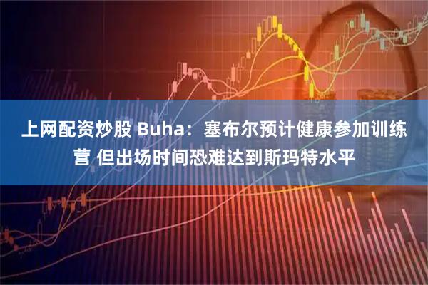 上网配资炒股 Buha：塞布尔预计健康参加训练营 但出场时间恐难达到斯玛特水平